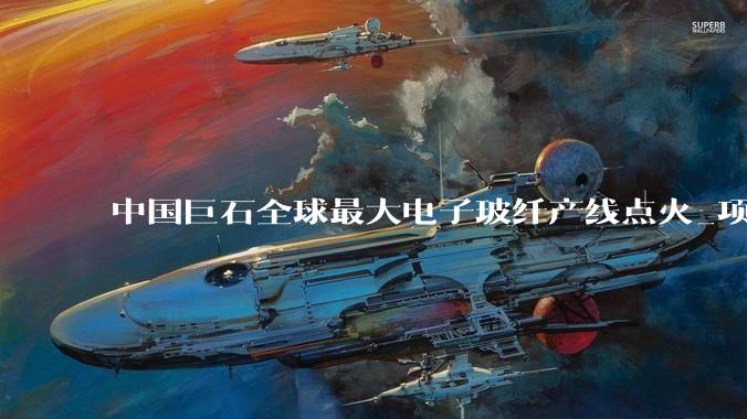 中国巨石全球最大电子玻纤产线点火_项目_产业链_保障